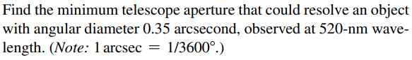 Find the minimum telescope aperture that could resolve an object
with angular diameter 0.35 arcsecond, observed at 520-nm wave-
length. (Note: 1 arcsec = 1/3600°.)
