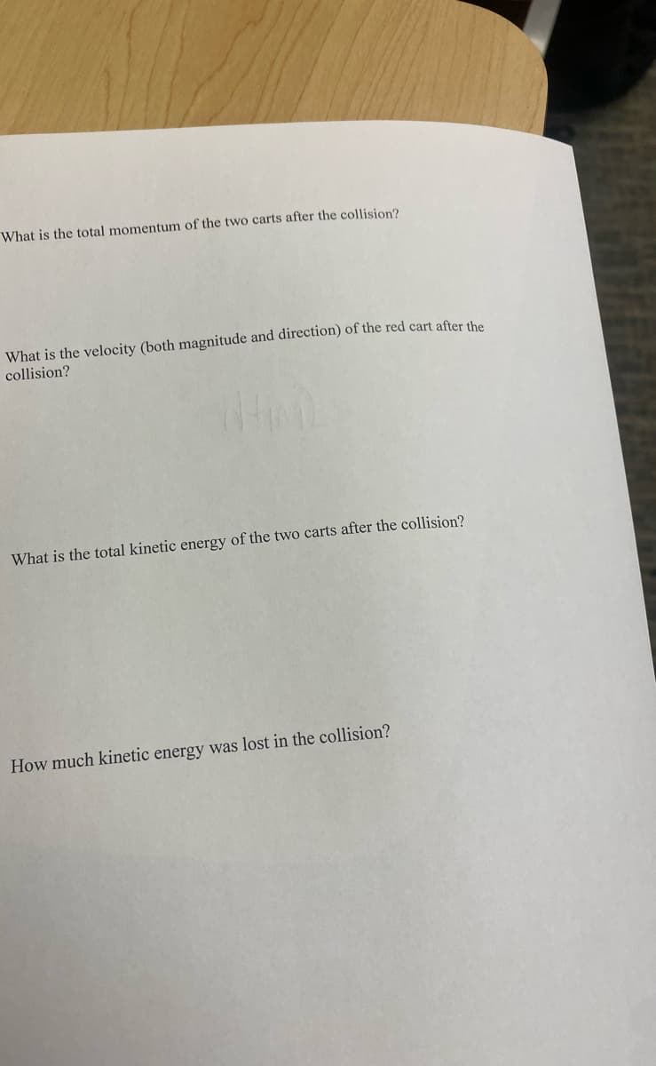 What is the total momentum of the two carts after the collision?
What is the velocity (both magnitude and direction) of the red cart after the
collision?
What is the total kinetic energy of the two carts after the collision?
How much kinetic energy was lost in the collision?