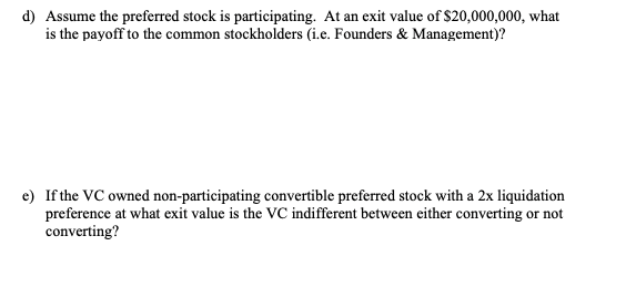 d) Assume the preferred stock is participating. At an exit value of $20,000,000, what
is the payoff to the common stockholders (i.e. Founders & Management)?
e) If the VC owned non-participating convertible preferred stock with a 2x liquidation
preference at what exit value is the VC indifferent between either converting or not
converting?