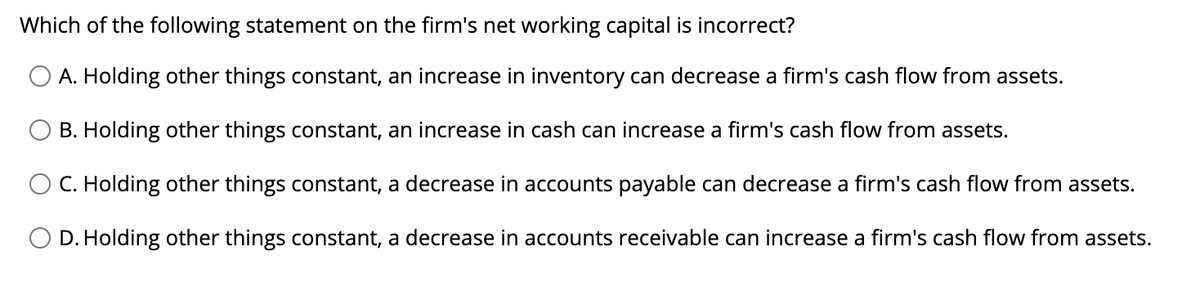 Which of the following statement on the firm's net working capital is incorrect?
A. Holding other things constant, an increase in inventory can decrease a firm's cash flow from assets.
O B. Holding other things constant, an increase in cash can increase a firm's cash flow from assets.
C. Holding other things constant, a decrease in accounts payable can decrease a firm's cash flow from assets.
O D. Holding other things constant, a decrease in accounts receivable can increase a firm's cash flow from assets.
