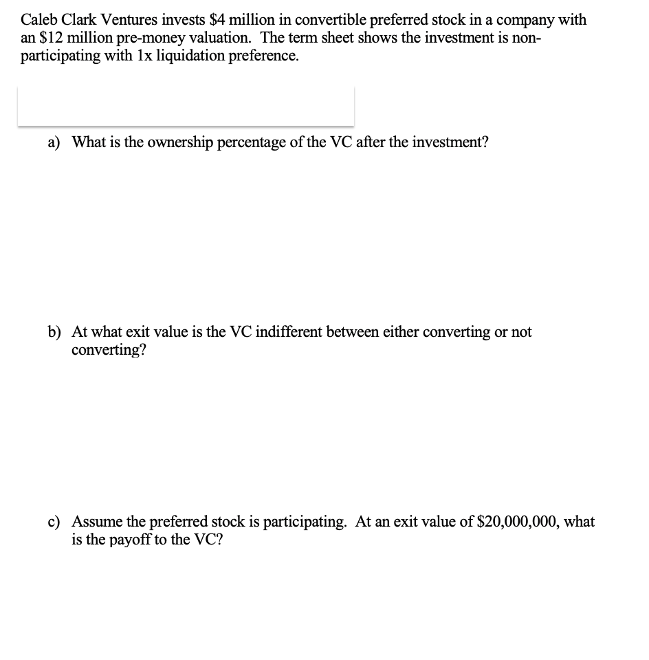 Caleb Clark Ventures invests $4 million in convertible preferred stock in a company with
an $12 million pre-money valuation. The term sheet shows the investment is non-
participating with 1x liquidation preference.
a) What is the ownership percentage of the VC after the investment?
b) At what exit value is the VC indifferent between either converting or not
converting?
c) Assume the preferred stock is participating. At an exit value of $20,000,000, what
is the payoff to the VC?