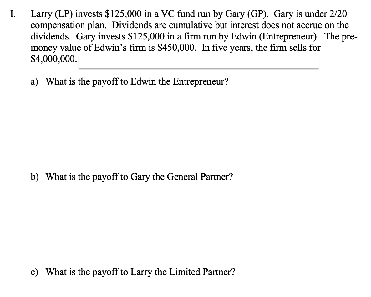 I.
Larry (LP) invests $125,000 in a VC fund run by Gary (GP). Gary is under 2/20
compensation plan. Dividends are cumulative but interest does not accrue on the
dividends. Gary invests $125,000 in a firm run by Edwin (Entrepreneur). The pre-
money value of Edwin's firm is $450,000. In five years, the firm sells for
$4,000,000.
a) What is the payoff to Edwin the Entrepreneur?
b) What is the payoff to Gary the General Partner?
c) What is the payoff to Larry the Limited Partner?