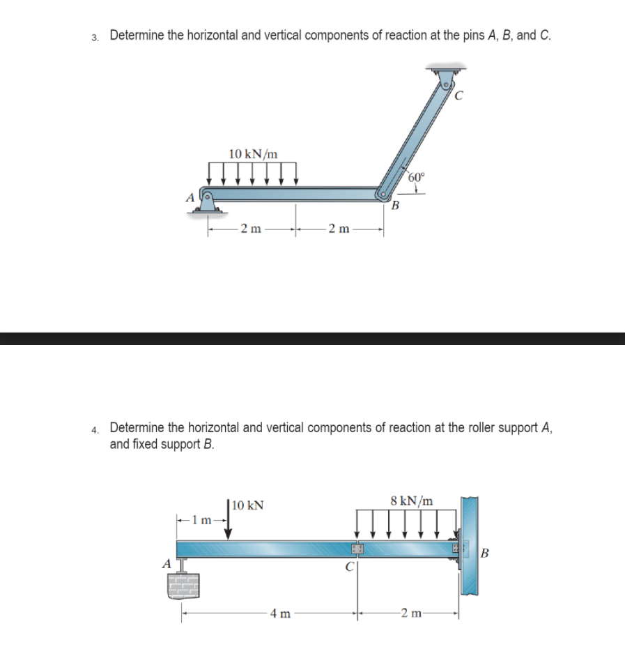 Determine the horizontal and vertical components of reaction at the pins A, B, and C.
10 kN/m
60°
B
- 2 m -
- 2 m
4. Determine the horizontal and vertical components of reaction at the roller support A,
and fixed support B.
|10 kN
8 kN/m
A
4 m
-2 m
