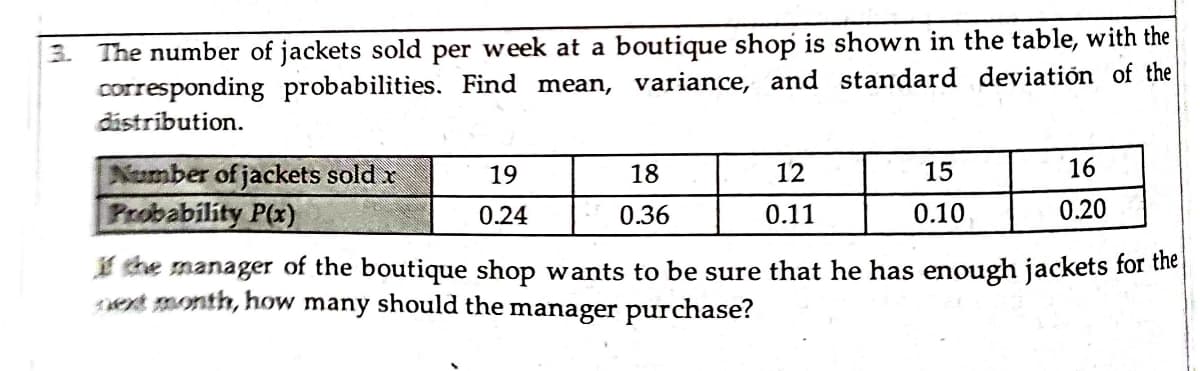 3. The number of jackets sold per week at a boutique shop is shown in the table, with the
corresponding probabilities. Find mean, variance, and standard deviatión of the
distribution.
16
Number of jackets sold x
Probability P(x)
19
18
12
15
0.24
0.36
0.11
0.10
0.20
I the manager of the boutique shop wants to be sure that he has enough jackets for the
t month, how many should the manager purchase?
