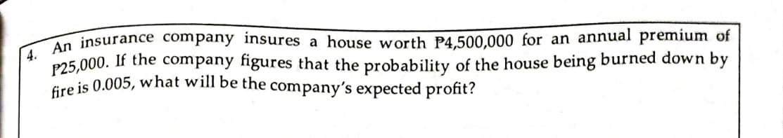 An insurance company insures a house worth P4.500,000 for an annual premium of
P25,000. If the company figures that the probability of the house being burned down by
Gre is 0.005, what will be the company's expected profit?
