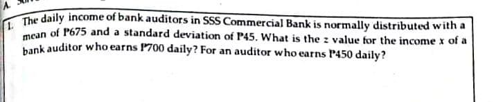 A.
The daily income of bank auditors in SSS Commercial Bank is normally distributed with a
mean of P675 and a standard deviation of P45. What is the z value for the income x of a
bank auditor who earns P700 daily? For an auditor who earns P450 daily?
