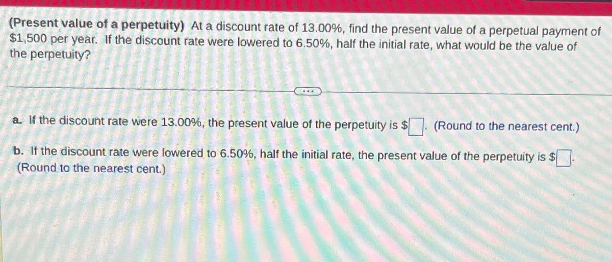 (Present value of a perpetuity) At a discount rate of 13.00%, find the present value of a perpetual payment of
$1,500 per year. If the discount rate were lowered to 6.50%, half the initial rate, what would be the value of
the perpetuity?
a. If the discount rate were 13.00%, the present value of the perpetuity is $
(Round to the nearest cent.)
b. If the discount rate were lowered to 6.50%, half the initial rate, the present value of the perpetuity is $
(Round to the nearest cent.)