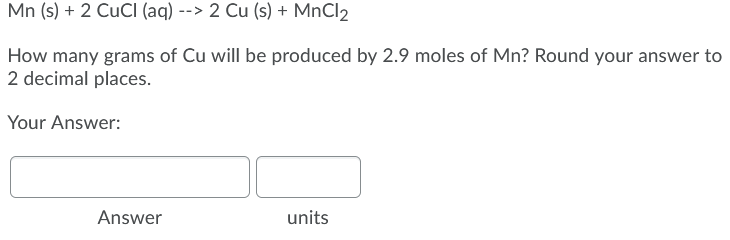 Mn (s) + 2 CUCI (aq) --> 2 Cu (s) + MnCl2
How many grams of Cu will be produced by 2.9 moles of Mn? Round your answer to
2 decimal places.
Your Answer:
Answer
units
