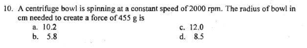 10. A centrifuge bowl is spinning at a constant speed of 2000 rpm. The radius of bowl in
cm needed to create a force of 455 g is
a. 10.2
b. 5.8
c. 12.0
d. 8.5