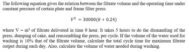 The following equation gives the relation between the filtrate volume and the operating time under
constant pressure of certain plate and frame filter press:
v² = 30000 (0 +0.24)
where V = m³ of filtrate delivered in time 0 hour. It takes 5 hours to do the dismantling of the
press, dumping of cake, and reassembling the press, per cycle. If the volume of the water used for
washing is 10% that of the filtrate volume, calculate the total cycle time for maximum filtrate
output during each day. Also, calculate the volume of water needed during washing.