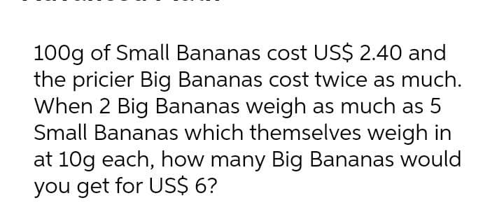 100g of Small Bananas cost US$ 2.40 and
the pricier Big Bananas cost twice as much.
When 2 Big Bananas weigh as much as 5
Small Bananas which themselves weigh in
at 10g each, how many Big Bananas would
you get for US$ 6?
