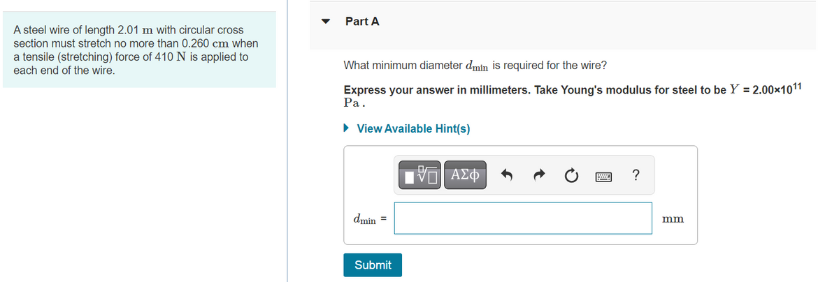 A steel wire of length 2.01 m with circular cross
section must stretch no more than 0.260 cm when
a tensile (stretching) force of 410 N is applied to
each end of the wire.
Part A
What minimum diameter dmin is required for the wire?
Express your answer in millimeters. Take Young's modulus for steel to be Y = 2.00×10¹1
Pa.
► View Available Hint(s)
dmin =
Submit
15. ΑΣΦ
?
mm