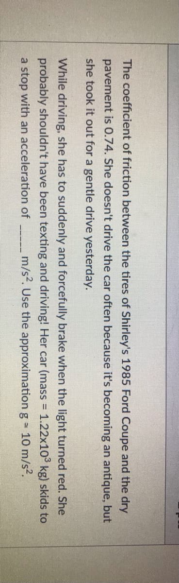 The coefficient of friction between the tires of Shirley's 1985 Ford Coupe and the dry
pavement is 0.74. She doesn't drive the car often because it's becoming an antique, but
she took it out for a gentle drive yesterday.
While driving, she has to suddenly and forcefully brake when the light turned red. She
probably shouldn't have been texting and driving! Her car (mass = 1.22x10° kg) skids to
%3D
a stop with an acceleration of
m/s2. Use the approximation g = 10 m/s2.

