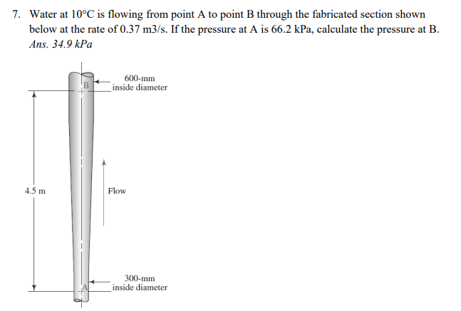 7. Water at 10°C is flowing from point A to point B through the fabricated section shown
below at the rate of 0.37 m3/s. If the pressure at A is 66.2 kPa, calculate the pressure at B.
Ans. 34.9 kPa
600-mm
inside diameter
4.5 m
Flow
300-mm
inside diameter
