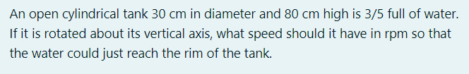 An open cylindrical tank 30 cm in diameter and 80 cm high is 3/5 full of water.
If it is rotated about its vertical axis, what speed should it have in rpm so that
the water could just reach the rim of the tank.
