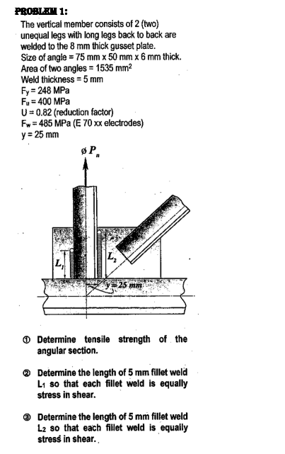 PROBLEM 1:
The vertical member consists of 2 (two)
unequal legs with long legs back to back are
welded to the 8 mm thick gusset plate.
Size of angle = 75 mm x 50 mm x 6 mm thick.
Area of two angles = 1535 mm2
Weld thickness = 5 mm
Fy = 248 MPa
Fu= 400 MPa
U= 0.82 (reduction factor)
Fw = 485 MPa (E 70 xx electrodes)
y = 25 mm
øP,
$25 mm
O Determine tensile strength of the
angular section.
® Determine the length of 5 mm fillet weld
Li so that each filet weld is equally
stress in shear.
Determine the length of 5 mm fillet weld
L2 so that each fillet weld is equally
stress in shear.
