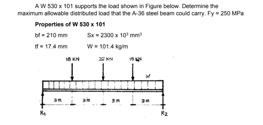AW 530 x 101 supports the load shown in Figure below. Determine the
maximum allowable distributed load that the A-36 steel beam could carry. Fy = 250 MPa
Properties of W 530 x 101
bf = 210 mm
Sx = 2300 x 10³ mm3
tf = 17.4 mm
W = 101.4 kg/m
18 KN
26 KN
אא 18
3m
3m
3 m
3m
R2
