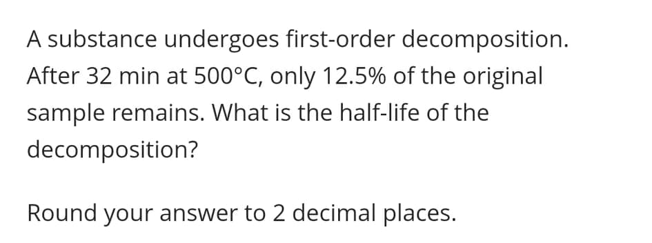 A substance undergoes first-order decomposition.
After 32 min at 500°C, only 12.5% of the original
sample remains. What is the half-life of the
decomposition?
Round your answer to 2 decimal places.
