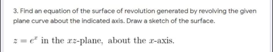 3. Find an equation of the surface of revolution generated by revolving the given
plane curve about the indicated axis. Draw a sketch of the surface.
z = e" in the xz-plane, about the x-axis.
