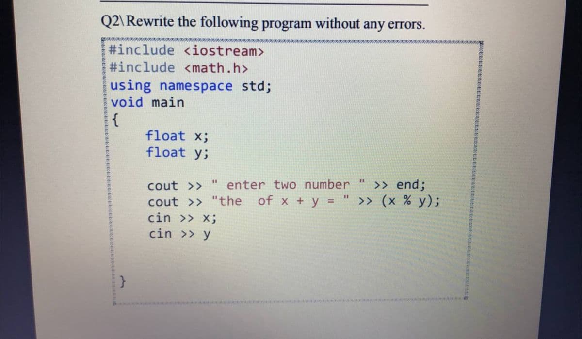 Q2\Rewrite the following program without any errors.
#include <iostream>
#include <math.h>
using namespace std;
void main
{
float x;
float y;
>> end;
of x + y = " >> (x % y);
%3D
cout >>
enter two number
cout >> "the
cin >> x;
cin >> y
