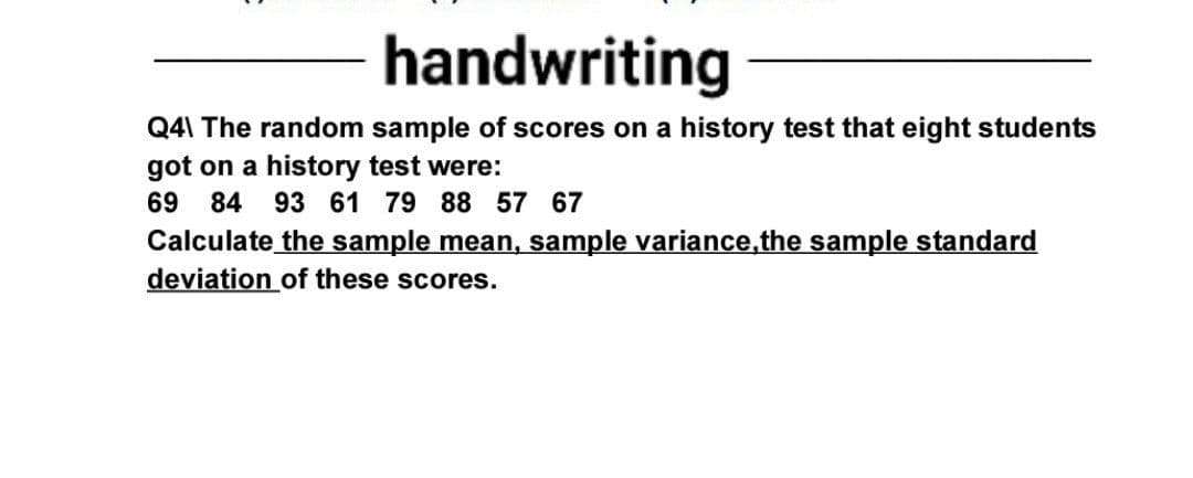 handwriting
Q4\ The random sample of scores on a history test that eight students
got on a history test were:
69 84
93 61 79 88 57 67
Calculate the sample mean, sample variance,the sample standard
deviation of these scores.

