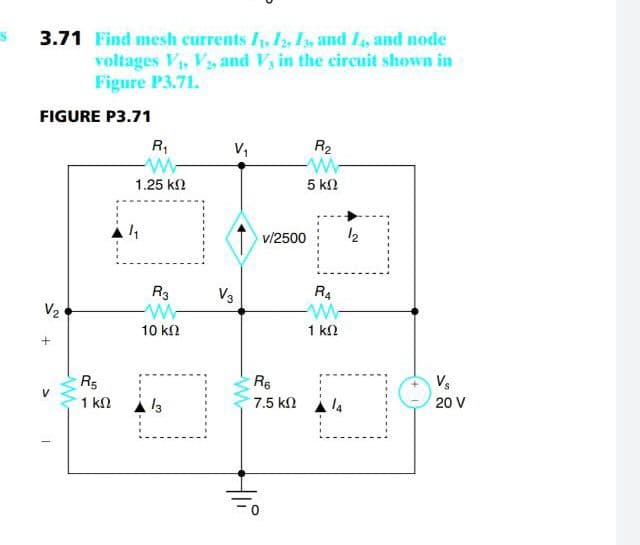 3.71 Find mesh currents I, I, I, and Is, and node
voltages V, Vs and V, in the circuit shown in
Figure P3.71.
FIGURE P3.71
R,
V,
R2
1.25 k2
5 kn
v/2500
12
R3
V3
R4
V2
10 kN
1 k2
R5
Re
Vs
1 kn
13
7.5 kn
20 V
