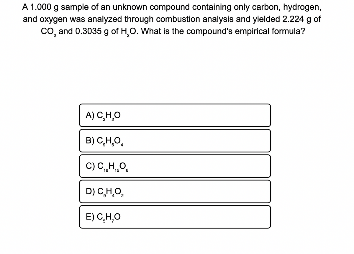 A 1.000 g sample of an unknown compound containing only carbon, hydrogen,
and oxygen was analyzed through combustion analysis and yielded 2.224 g of
CO, and 0.3035 g of H,0. What is the compound's empirical formula?
2
A) C,H,O
B) C,H,O,
4
C) C„HO
18
12
8
D) C,H,O,
E) C̟H,O
