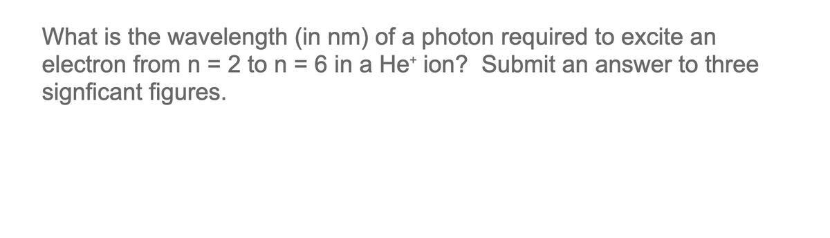What is the wavelength (in nm) of a photon required to excite an
electron from n = 2 to n = 6 in a He* ion? Submit an answer to three
signficant figures.

