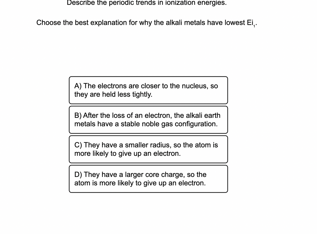Describe the periodic trends in ionization energies.
Choose the best explanation for why the alkali metals have lowest Ei,.
A) The electrons are closer to the nucleus, so
they are held less tightly.
B) After the loss of an electron, the alkali earth
metals have a stable noble gas configuration.
C) They have a smaller radius, so the atom is
more likely to give up an electron.
D) They have a larger core charge, so the
atom is more likely to give up an electron.
