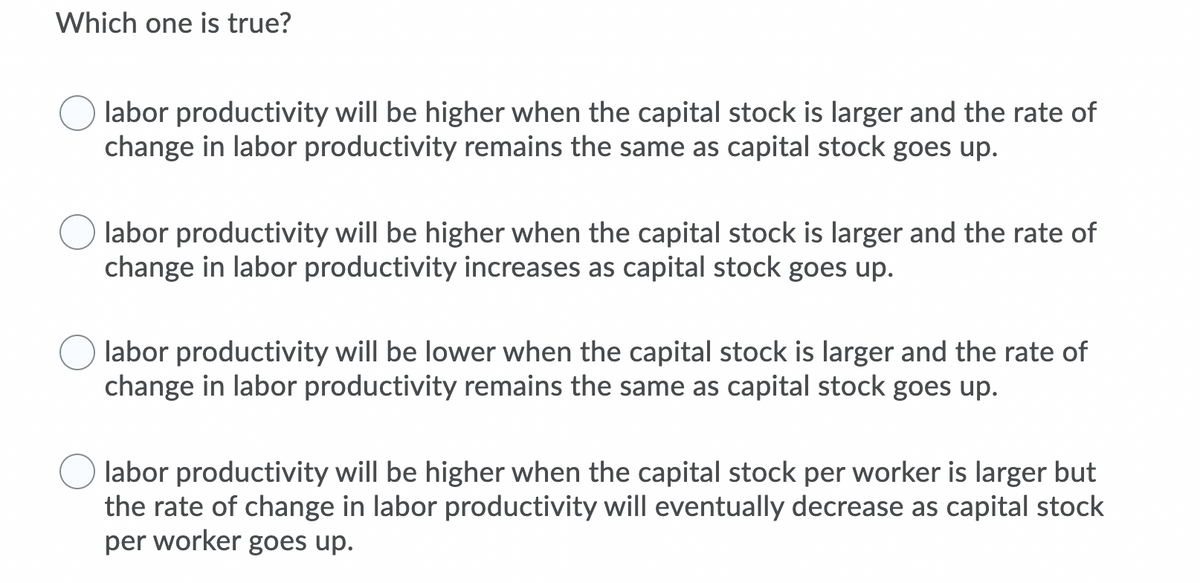 Which one is true?
labor productivity will be higher when the capital stock is larger and the rate of
change in labor productivity remains the same as capital stock goes up.
labor productivity will be higher when the capital stock is larger and the rate of
change in labor productivity increases as capital stock goes up.
labor productivity will be lower when the capital stock is larger and the rate of
change in labor productivity remains the same as capital stock goes up.
labor productivity will be higher when the capital stock per worker is larger but
the rate of change in labor productivity will eventually decrease as capital stock
per worker goes up.
