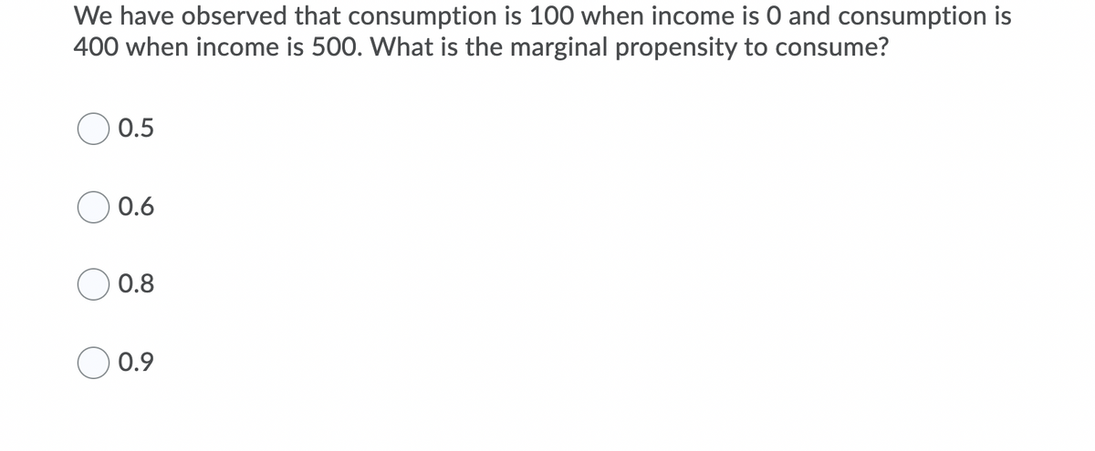 We have observed that consumption is 100 when income is 0 and consumption is
400 when income is 500. What is the marginal propensity to consume?
0.5
0.6
0.8
0.9
