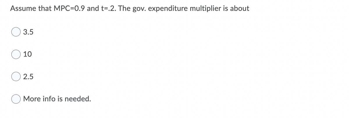 Assume that MPC=0.9 and t=.2. The gov. expenditure multiplier is about
3.5
10
2.5
More info is needed.
