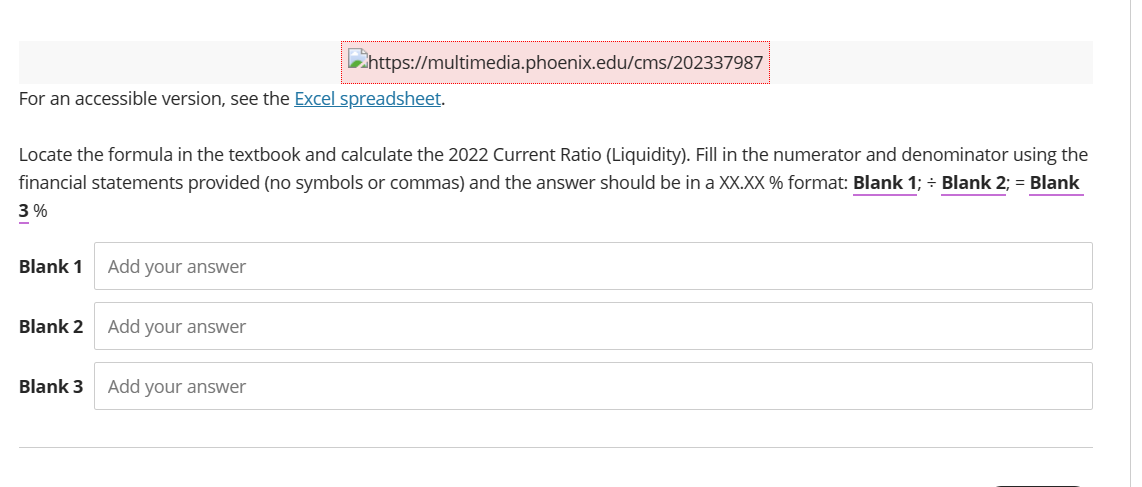 For an accessible version, see the Excel spreadsheet.
Locate the formula in the textbook and calculate the 2022 Current Ratio (Liquidity). Fill in the numerator and denominator using the
financial statements provided (no symbols or commas) and the answer should be in a XX.XX % format: Blank 1; ÷ Blank 2; = Blank
3%
Blank 1
Blank 2
Blank 3
Add your answer
https://multimedia.phoenix.edu/cms/202337987
Add your answer
Add your answer