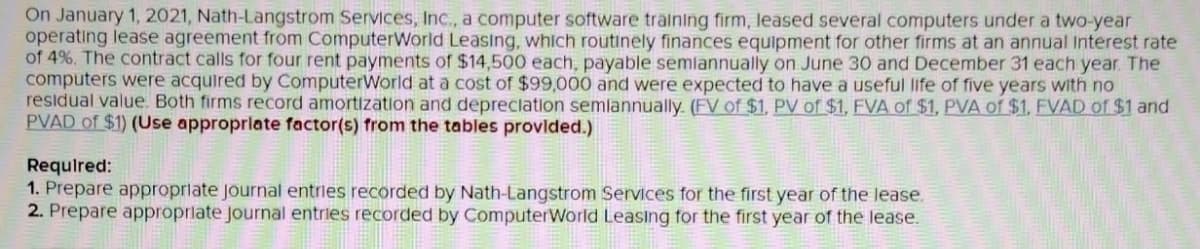 On January 1, 2021, Nath-Langstrom Services, Inc., a computer software training firm, leased several computers under a two-year
operating lease agreement from ComputerWorld Leasing, which routinely finances equipment for other firms at an annual Interest rate
of 4%. The contract calls for four rent payments of $14,500 each, payable semlannually on June 30 and December 31 each year. The
computers were acquired by ComputerWorld at a cost of $99,000 and were expected to have a useful life of five years with no
residual value. Both firms record amortization and depreclation semlannually. (FV of $1, PV of $1, FVA of $1, PVA of $1, FVAD of $1 and
PVAD of $1) (Use approprlate factor(s) from the tables provided.)
Required:
1. Prepare approprlate journal entries recorded by Nath-Langstrom Services for the first year of the lease.
2. Prepare approprlate Journal entries recorded by ComputerWorld Leasing for the first year of the lease.
