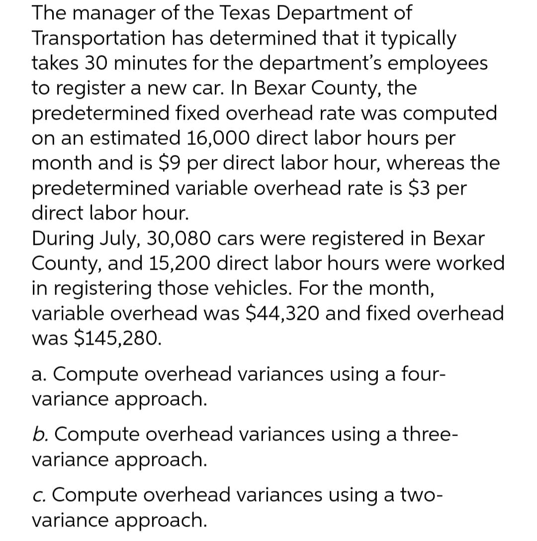 The manager of the Texas Department of
Transportation has determined that it typically
takes 30 minutes for the department's employees
to register a new car. In Bexar County, the
predetermined fixed overhead rate was computed
on an estimated 16,000 direct labor hours per
month and is $9 per direct labor hour, whereas the
predetermined variable overhead rate is $3 per
direct labor hour.
During July, 30,080 cars were registered in Bexar
County, and 15,200 direct labor hours were worked
in registering those vehicles. For the month,
variable overhead was $44,320 and fixed overhead
was $145,280.
a. Compute overhead variances using a four-
variance approach.
b. Compute overhead variances using a three-
variance approach.
c. Compute overhead variances using a two-
variance approach.
