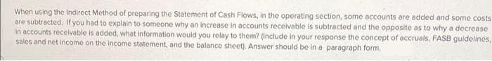 When using the Indirect Method of preparing the Statement of Cash Flows, in the operating section, some accounts are added and some costs
are subtracted. If you had to explain to someone why an increase in accounts receivable is subtracted and the opposite as to why a decrease
In accounts recelvable is added, what information would you relay to them? (Include in your response the concept of accruals, FASB guidelines,
sales and net income on the income statement, and the balance sheet). Answer should be in a paragraph form.
