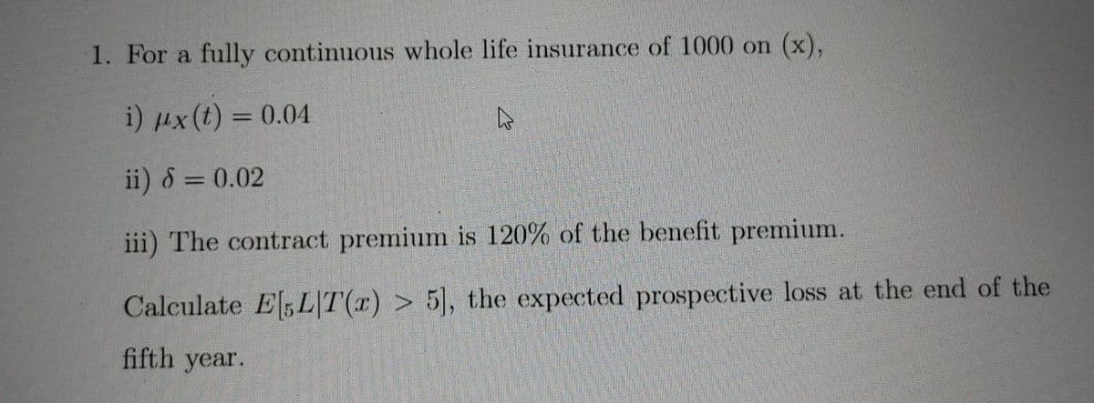 1. For a fully continuous whole life insurance of 1000 on (x),
i) µx(t) = 0.04
ii) 8 = 0.02
iii) The contract premium is 120% of the benefit premium.
Calculate E,L|T(r) > 5, the expected prospective loss at the end of the
fifth year.

