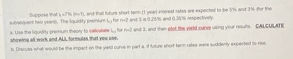 Suppose that =7% (na1), and that future short term (1 year) interest rates are expected to be 5% and 3% (for the
subsequent two years). The liquidity premium for n2 and 3 is 0.25% and 0.35% respectively.
a. Use the liquidity premium theory to calculate for ne2 and 3, and then plot the yield curve using your results. CALCULATE
showing all work and ALL formulas that you use,
b. Discuss what would be the impact on the yield curve in part a. if future short term rates were suddenly expected to rise.
