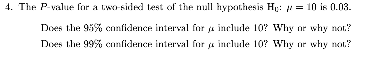 4. The P-value for a two-sided test of the null hypothesis Ho: u = 10 is 0.03.
Does the 95% confidence interval for u include 10? Why or why not?
Does the 99% confidence interval for u include 10? Why or why not?
