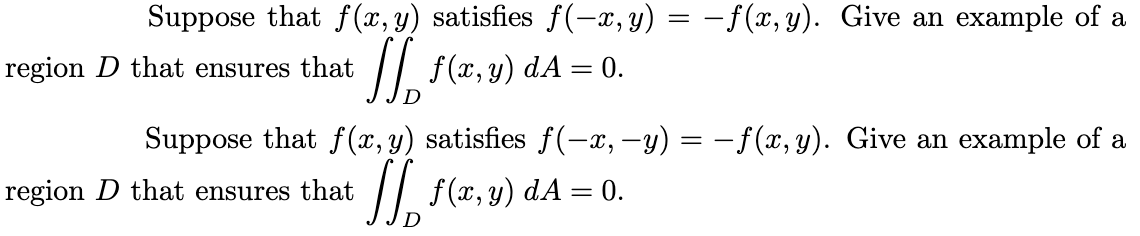 Suppose that f (x, y) satisfies f(-x,y) = –f(x, y). Give an example of a
region D that ensures that
/| f(x, y) dA = 0.
%3D
Suppose that f (x, y) satisfies f(-x, -y) = – f(x, y). Give an example of a
region D that ensures that
/| f(x, y) dA = 0.
%3D
