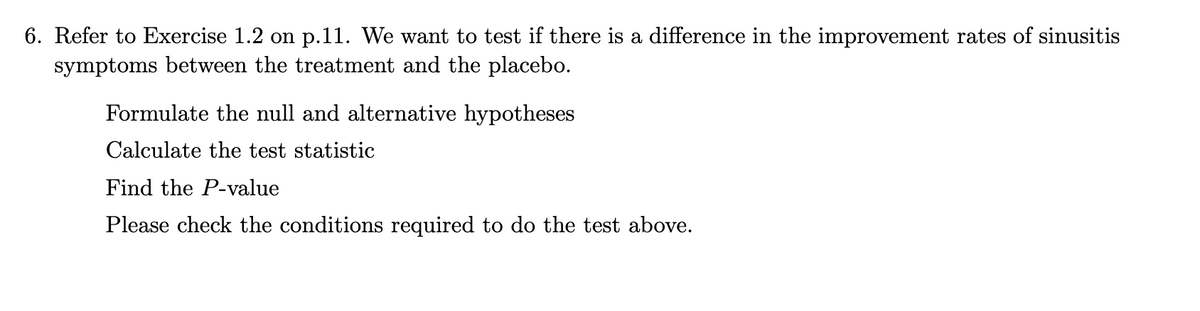6. Refer to Exercise 1.2 on p.11. We want to test if there is a difference in the improvement rates of sinusitis
symptoms between the treatment and the placebo.
Formulate the null and alternative hypotheses
Calculate the test statistic
Find the P-value
Please check the conditions required to do the test above.
