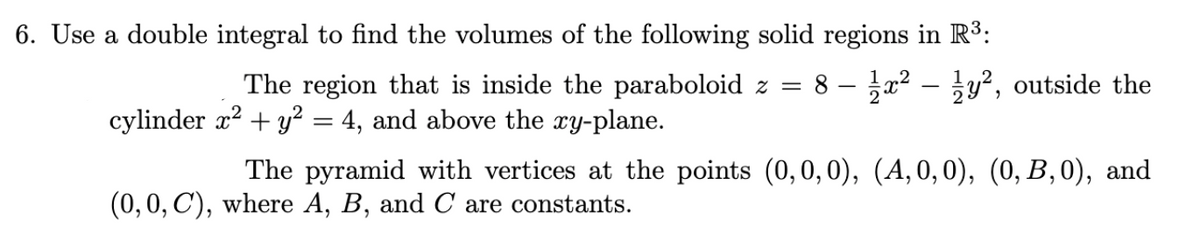 6. Use a double integral to find the volumes of the following solid regions in R³3:
The region that is inside the paraboloid z =
8 – x2 – y², outside the
cylinder x? + y² = 4, and above the ry-plane.
The pyramid with vertices at the points (0,0,0), (A, 0,0), (0, B,0), and
(0, 0, C'), where A, B, and C are constants.
