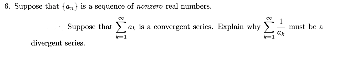 6. Suppose that {an} is a sequence of nonzero real numbers.
Suppose that > ak is a convergent series. Explain why
1
must be a
k=1
ak
k=1
divergent series.
