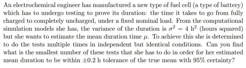 An electrochemical engineer has manufactured a new type of fuel cell (a type of battery)
which has to undergo testing to prove its duration: the time it takes to go from fully
charged to completely uncharged, under a fixed nominal load. From the computational
simulation models she has, the variance of the duration is o2 = 4 h² (hours squared)
but she wants to estimate the mean duration time u. To achieve this she is determined
to do the tests multiple times in independent but identical conditions. Can you find
what is the smallest number of these tests that she has to do in order for her estimated
mean duration to be within ±0.2 h tolerance of the true mean with 95% certainty?