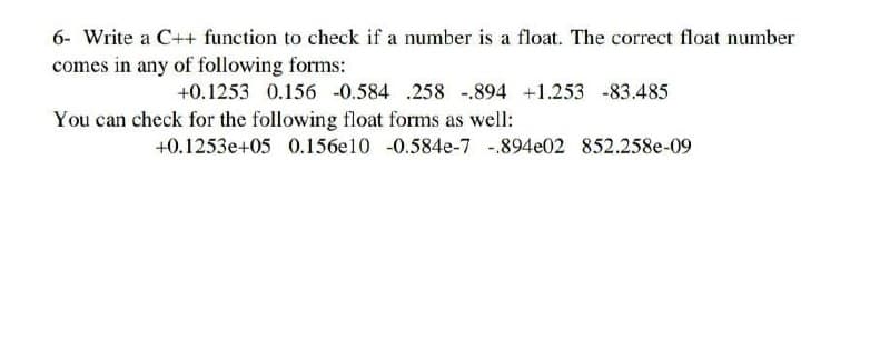 6- Write a C++ function to check if a number is a float. The correct float number
comes in any of following forms:
+0.1253 0.156 -0.584 .258 -.894 +1.253 -83.485
You can check for the following float forms as well:
+0.1253e+05 0.156e10 -0.584e-7 -.894e02 852.258e-09

