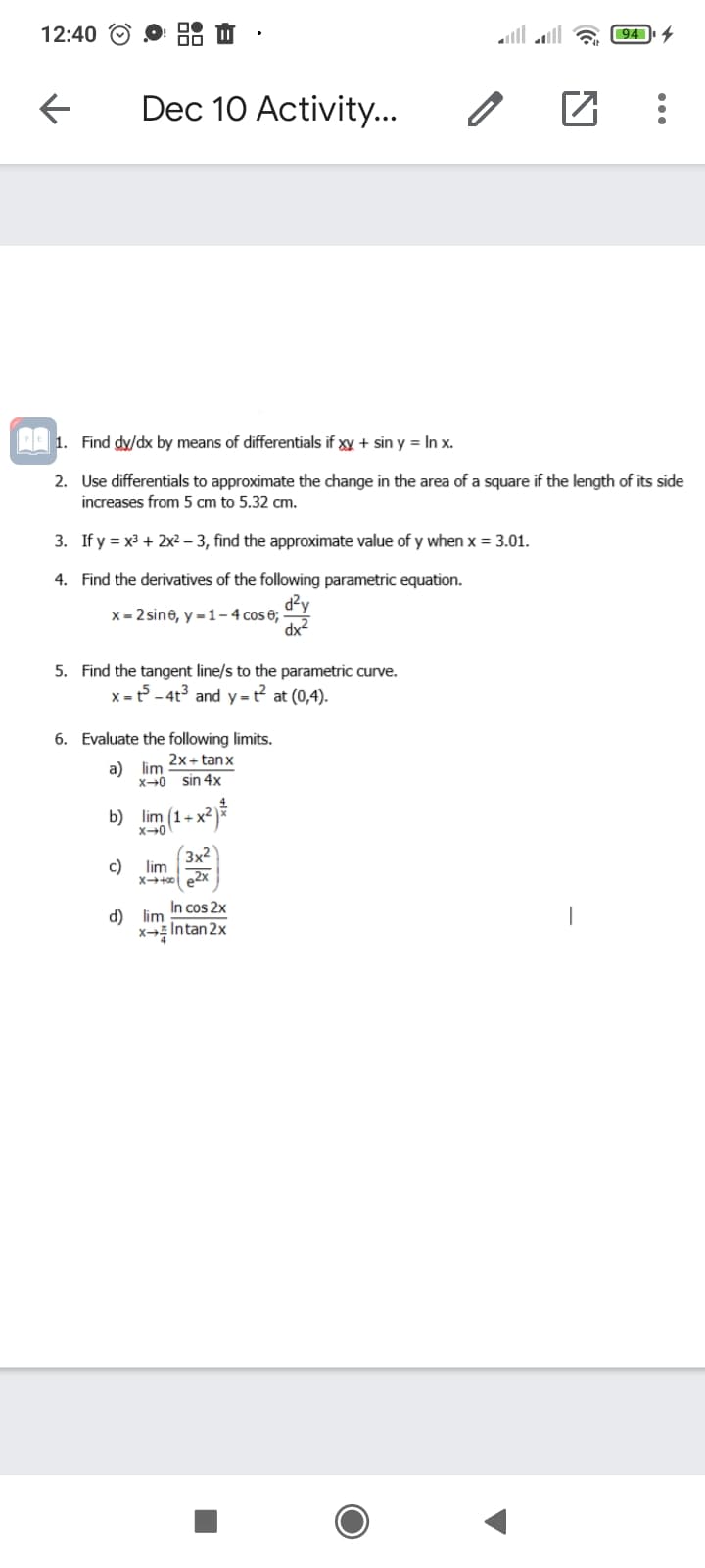 12:40
l1lוומ
94
Dec 10 Activity...
1. Find dy/dx by means of differentials if xy + sin y = In x.
2. Use differentials to approximate the change in the area of a square if the length of its side
increases from 5 cm to 5.32 cm.
3. If y = x? + 2x²– 3, find the approximate value of y when x = 3.01.
4. Find the derivatives of the following parametric equation.
dzy
dx2
x = 2 sine, y = 1– 4 cos 6;-
5. Find the tangent line/s to the parametric curve.
x =t - 4t3 and y=t² at (0,4).
6. Evaluate the following limits.
2x+ tanx
a) lim
X-0 sin 4x
b) lim (1+ x²
X-0
3x2
c)
lim
Xt e2x
In cos 2x
Intan 2x
d) lim
