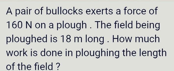A pair of bullocks exerts a force of
160 N on a plough . The field being
ploughed is 18 m long . How much
work is done in ploughing the length
of the field ?
