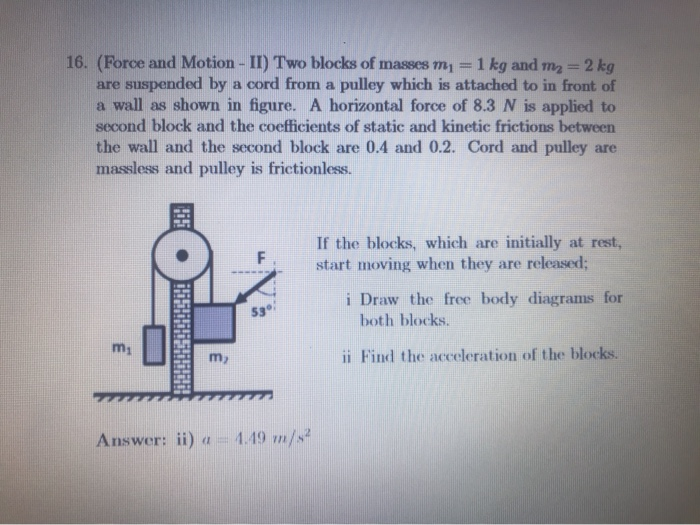 16. (Force and Motion - II) Two blocks of masses m,
are suspended by a cord from a pulley which is attached to in front of
a wall as shown in figure. A horizontal force of 8.3 N is applied to
second block and the coefficients of static and kinetic frictions between
the wall and the second block are 0.4 and 0.2. Cord and pulley are
massless and pulley is frictionless.
1 kg and m2 = 2 kg
%3D
If the blocks, which are initially at rest,
start moving when they are released;
i Draw the free body diagrams for
both blocks.
m1
m)
ii Find the acceleration of the blocks.
Answer: ii) a =
4.49 m/s
