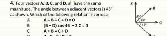 4. Four vectors A, B, C, and D, all have the same
magnitude. The angle between adjacent vectors is 45°
as shown. Which of the following relation is correct:
A-B-C+D 0
(B + D) cos 45 -2 C 0
A+B = C+D
45
45
B
45°
