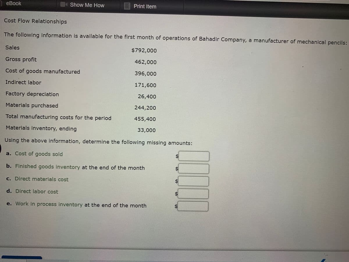 еВook
Show Me How
Print Item
Cost Flow Relationships
The following information is available for the first month of operations of Bahadir Company, a manufacturer of mechanical pencils:
Sales
$792,000
Gross profit
462,000
Cost of goods manufactured
396,000
Indirect labor
171,600
Factory depreciation
26,400
Materials purchased
244,200
Total manufacturing costs for the period
455,400
Materials inventory, ending
33,000
Using the above information, determine the following missing amounts:
a. Cost of goods sold
b. Finished goods inventory at the end of the month
C. Direct materials cost
%$4
d. Direct labor cost
e. Work in process inventory at the end of the month
%24
%24
%24
%24
%24
